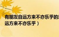 有朋友自远方来不亦乐乎的意思是什么（怎么理解有朋友自远方来不亦乐乎）