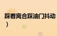 踩着离合踩油门抖动（踩着离合踩油门会怎样）