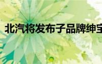 北汽将发布子品牌绅宝（C70G或年底上市）