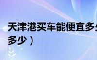 天津港买车能便宜多少钱（天津港买车能便宜多少）