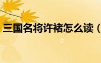 三国名将许褚怎么读（三国名将许褚念啥呢）