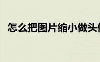怎么把图片缩小做头像（怎么把图片缩小）