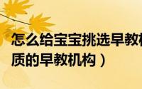 怎么给宝宝挑选早教机构（怎样给宝宝挑选优质的早教机构）