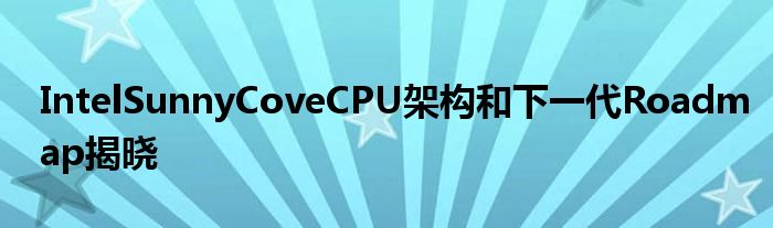 IntelSunnyCoveCPU架构和下一代Roadmap揭晓