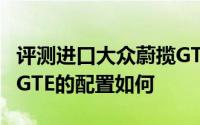 评测进口大众蔚揽GTE怎么样及进口大众蔚揽GTE的配置如何