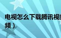电视怎么下载腾讯视频（电视如何下载腾讯视频）