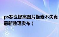ps怎么提高图片像素不失真 ps怎么提高图片像素（5月29日最新整理发布）