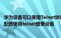 华为设备可以使用Telnet协议进行管理 华为企业路由器怎么配置使用telnet登录设备