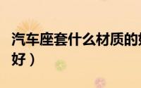 汽车座套什么材质的好（汽车座套哪些材质的好）