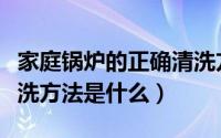 家庭锅炉的正确清洗方法（家庭锅炉的正确清洗方法是什么）