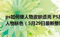 ps如何使人物皮肤透亮 PS后期教程！如何调出通透干净的人物肤色（5月29日最新整理发布）