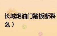 长城炮油门踏板断裂（长城油门踏板通病是什么）