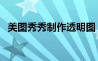 美图秀秀制作透明图（美图秀秀制作照片）