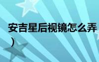 安吉星后视镜怎么弄（安吉星后视镜怎么使用）