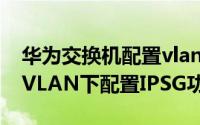 华为交换机配置vlan设置 华为交换机如何在VLAN下配置IPSG功能