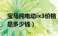 宝马纯电动ix3价格（宝马iX3纯电动落地价是多少钱）