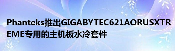 Phanteks推出GIGABYTEC621AORUSXTREME专用的主机板水冷套件