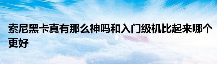 索尼黑卡真有那么神吗和入门级机比起来哪个更好