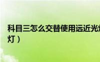科目三怎么交替使用远近光灯（科目三怎么交替使用远近光灯）