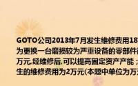 GOTO公司2013年7月发生维修费用18万元其中,生产机器设备的维修费为12万元,该费用为更换一台磨损较为严重设备的零部件而发生的费用,该设备原值为30万元,已提折旧15万元,经维修后,可以提高固定资产产能；管理部门发生的维修费用为4万元；销售部门发生的维修费用为2万元(本题中单位为万元)根据以上内容,回答问题