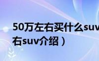50万左右买什么suv最好（五款热门50万左右suv介绍）