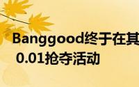 Banggood终于在其官方APP上推出了新的$ 0.01抢夺活动