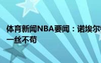 体育新闻NBA要闻：诺埃尔锡伯杜是个风趣的人但在场上是一丝不苟