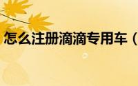 怎么注册滴滴专用车（如何注册滴滴专用车）