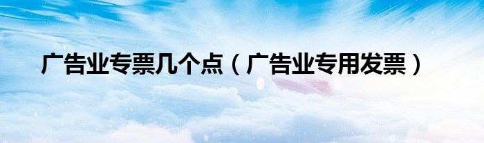 广告业专票几个点（广告业专用发票）