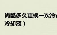 尚酷多久更换一次冷却液（尚酷多久更换一次冷却液）