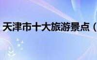 天津市十大旅游景点（天津市十大旅游景点）