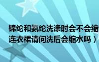 锦纶和氨纶洗涤时会不会缩水（粘胶51%锦纶42%氨纶7%连衣裙请问洗后会缩水吗）