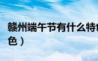 赣州端午节有什么特色（赣州端午节有哪些特色）