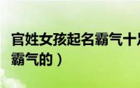 官姓女孩起名霸气十足的名字（官姓女孩名字霸气的）