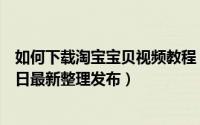 如何下载淘宝宝贝视频教程 如何下载淘宝宝贝视频（5月31日最新整理发布）