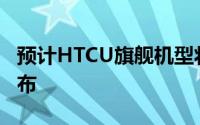 预计HTCU旗舰机型将在五月初的某个时候发布