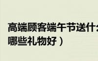 高端顾客端午节送什么好（高端顾客端午节送哪些礼物好）