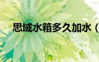 思域水箱多久加水（思域水箱多久加水）