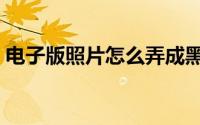 电子版照片怎么弄成黑白 电子版照片怎么弄 
