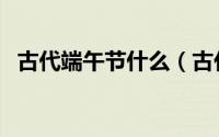 古代端午节什么（古代端午节是怎么过的）