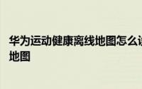 华为运动健康离线地图怎么设置 华为运动健康怎么删除离线地图