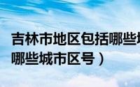 吉林市地区包括哪些城市区号（吉林市都包括哪些城市区号）