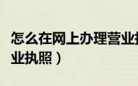 怎么在网上办理营业执照（如何在网上办理营业执照）