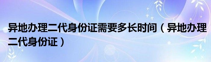 异地办理二代身份证需要多长时间（异地办理二代身份证）