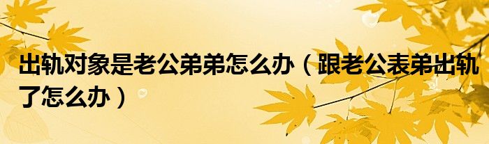 出轨对象是老公弟弟怎么办（跟老公表弟出轨了怎么办）