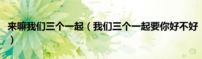 来嘛我们三个一起（我们三个一起要你好不好）