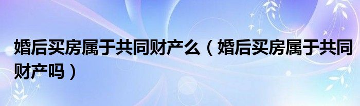 婚后买房属于共同财产么（婚后买房属于共同财产吗）