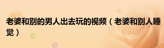 老婆和别的男人出去玩的视频（老婆和别人睡觉）