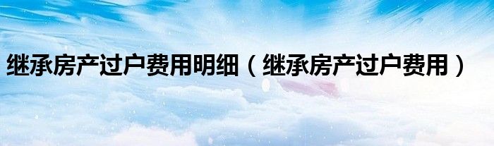 继承房产过户费用明细（继承房产过户费用）