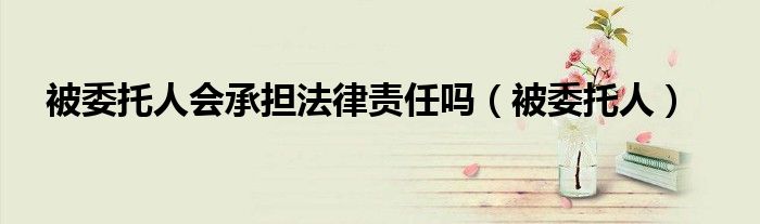 被委托人会承担法律责任吗（被委托人）